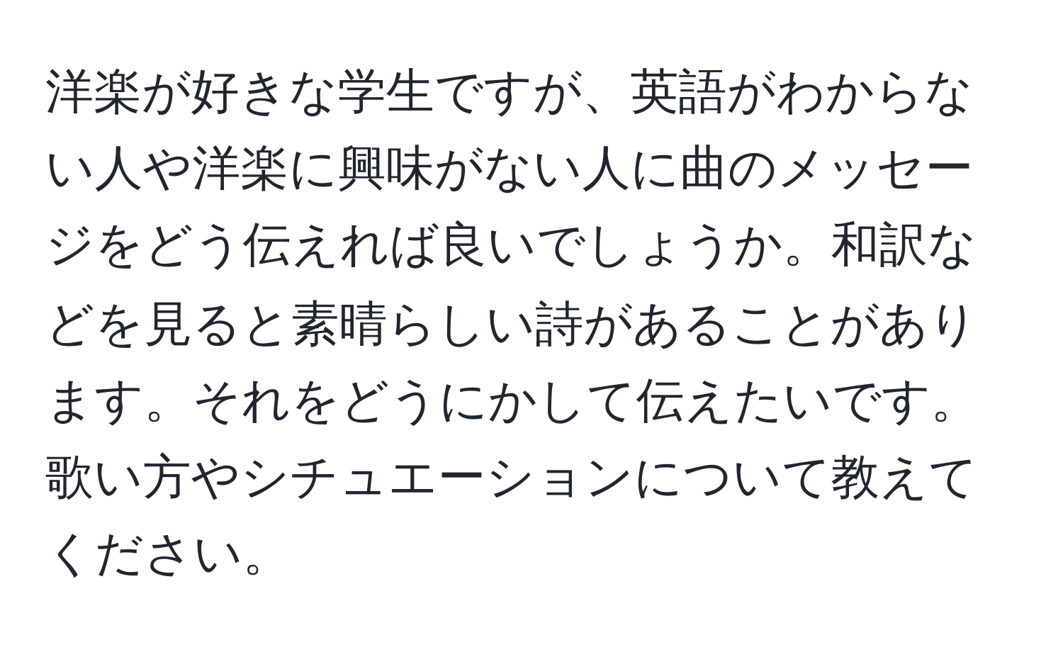 洋楽が好きな学生ですが、英語がわからない人や洋楽に興味がない人に曲のメッセージをどう伝えれば良いでしょうか。和訳などを見ると素晴らしい詩があることがあります。それをどうにかして伝えたいです。歌い方やシチュエーションについて教えてください。