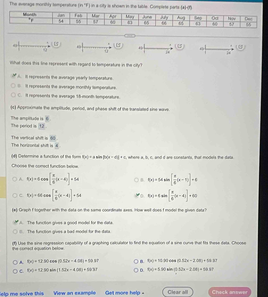 The average monthly temperature (in *F) in a city is shown in the table. Complete parts (a)-(f)
Month Jan Feb Mar Apr May June July Aug Sep Ocl Nov Dec
of 54 55 67 60 63 65 66 65 63 60 57 55
. ,.
49
4
.
49
12
49
12
24
What does this line represent with regard to temperature in the city?
A It represents the average yearly temperature.
B. It represents the average monthly temperature.
C. It represents the average 18-month temperature.
(c) Approximate the amplitude, period, and phase shift of the translated sine wave.
The amplitude is overline 6.
The period is 12 .
The vertical shift is overline 60
The horizontal shift is 4.
(d) Determine a function of the form f(x)=asin [b(x-d)]+c , where a, b, c, and d are constants, that models the data.
Choose the correct function below.
A. f(x)=6cos [ π /6 (x-4)]+54 f(x)=54sin [ π /6 (x-1)]+6
B.
C. f(x)=66cos [ π /6 (x-4)]+54 f(x)=6sin [ π /6 (x-4)]+60
D.
(e) Graph f together with the data on the same coordinate axes. How well does f model the given data?
A The function gives a good model for the data.
B. The function gives a bad model for the data.
(f) Use the sine regression capability of a graphing calculator to find the equation of a sine curve that fits these data. Choose
the correct equation below.
A. f(x)=12.90cos (0.52x-4.08)+59.97 B. f(x)=10.90cos (0.52x-2.08)+59.97
C. f(x)=12.90sin (1.52x-4.08)+59.97 D. f(x)=5.90sin (0.52x-2.08)+59.97
elp me solve this View an example Get more help- Clear all Check answer