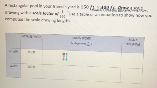 A rectangular pool in your friend's yard is 150ft, * 400ft, Praw a scale
drawing with a scale factor of  1/600 . [Use a table or an equation to show how you
computed the scale drawing lengths.