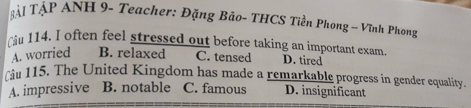 Bải TẠP ANH 9- Teacher: Đặng Bảo- THCS Tiền Phong — Vĩnh Phong
Câu 114. I often feel stressed out before taking an important exam.
A. worried B. relaxed C. tensed D. tired
Câu 115. The United Kingdom has made a remarkable progress in gender equality.
A. impressive B. notable C. famous
D. insignificant