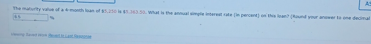 A 
The maturity value of a 4-month loan of $5,250 is $5,363.50. What is the annual simple interest rate (in percent) on this loan? (Round your answer to one decimal
6 5 %
Viewing Saved Work Revert to Last Response