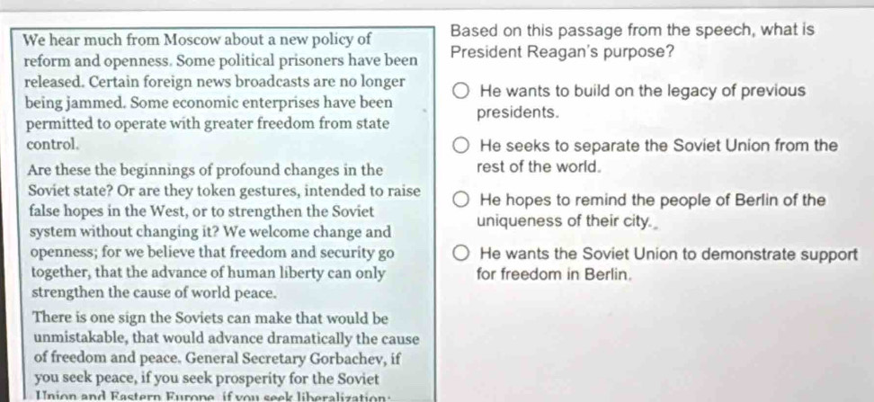 Based on this passage from the speech, what is
We hear much from Moscow about a new policy of President Reagan's purpose?
reform and openness. Some political prisoners have been
released. Certain foreign news broadcasts are no longer He wants to build on the legacy of previous
being jammed. Some economic enterprises have been presidents.
permitted to operate with greater freedom from state
control. He seeks to separate the Soviet Union from the
Are these the beginnings of profound changes in the rest of the world.
Soviet state? Or are they token gestures, intended to raise He hopes to remind the people of Berlin of the
false hopes in the West, or to strengthen the Soviet
system without changing it? We welcome change and uniqueness of their city.
openness; for we believe that freedom and security go He wants the Soviet Union to demonstrate support
together, that the advance of human liberty can only for freedom in Berlin.
strengthen the cause of world peace.
There is one sign the Soviets can make that would be
unmistakable, that would advance dramatically the cause
of freedom and peace. General Secretary Gorbachev, if
you seek peace, if you seek prosperity for the Soviet
Union and Rastern Furone if von seek liberalization: