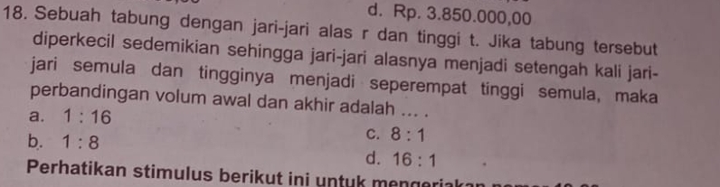 d. Rp. 3.850.000,00
18. Sebuah tabung dengan jari-jari alas r dan tinggi t. Jika tabung tersebut
diperkecil sedemikian sehingga jari-jari alasnya menjadi setengah kali jari-
jari semula dan tingginya menjadi seperempat tinggi semula, maka
perbandingan volum awal dan akhir adalah ... .
a. 1:16
b. 1:8
C. 8:1
d. 16:1
Perhatikan stimulus berikut ini untuk mengerial