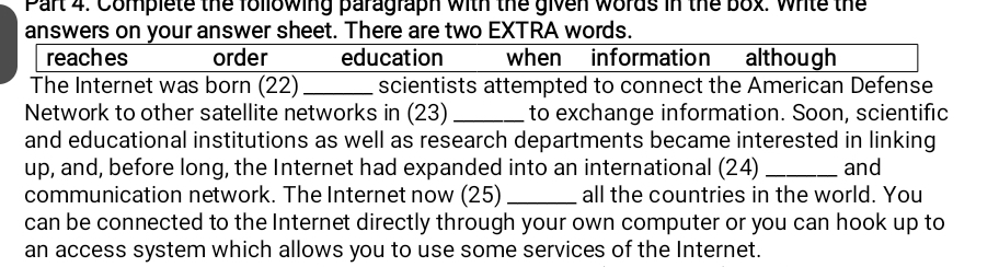 Complete the following paragraph with the given words in the box. write the 
answers on your answer sheet. There are two EXTRA words. 
reaches order education when information although 
The Internet was born (22) _scientists attempted to connect the American Defense 
Network to other satellite networks in (23) _to exchange information. Soon, scientific 
and educational institutions as well as research departments became interested in linking 
up, and, before long, the Internet had expanded into an international (24) _and 
communication network. The Internet now (25) _all the countries in the world. You 
can be connected to the Internet directly through your own computer or you can hook up to 
an access system which allows you to use some services of the Internet.