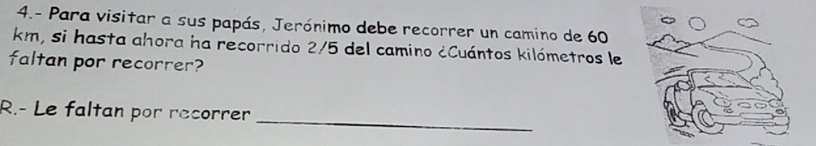 4.- Para visitar a sus papás, Jerónimo debe recorrer un camino de 60
km, si hasta ahora ha recorrido 2/5 del camino ¿Cuántos kilómetros le
faltan por recorrer?
_
R.- Le faltan por recorrer