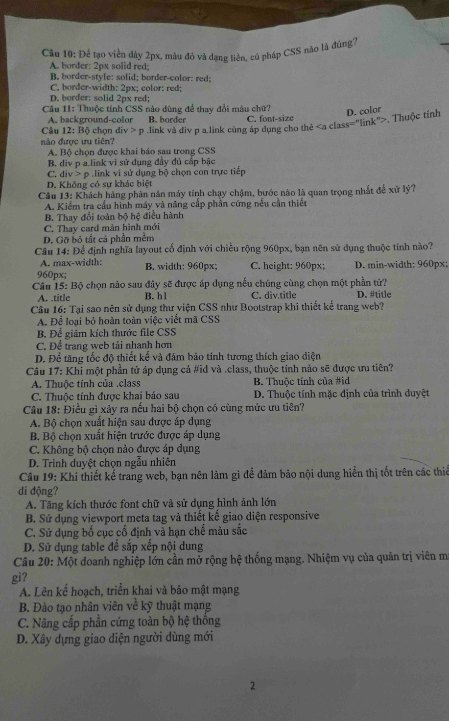 Để tạo viền dày 2px, mâu đỏ và dạng liền, cú pháp CSS nào là đúng?
A. border: 2px solid red;
B. border-style: solid; border-color: red;
C. border-width: 2px; color: red;
D. border: solid 2px red;
Cầu 11: Thuộc tính CSS nào dùng để thay đổi màu chữ?
D. color
A. background-color B. border C. font-size
nào được ưu tiên? ,link và div p a.link cùng áp dụng cho thẻ. Thuộc tính
Câu 12: Bộ chọn di v>p
A. Bộ chọn được khai báo sau trong CSS
B. div p a.link vì sử dụng đầy đủ cấp bậc
C. div p link vì sử dụng bộ chọn con trực tiếp
D. Không có sự khác biệt
Câu 13: Khách hàng phàn nàn máy tính chạy chậm, bước nào là quan trọng nhất để xử lý?
A. Kiểm tra cấu hình máy và nâng cấp phân cứng nếu cần thiết
B. Thay đổi toàn bộ hệ điều hành
C. Thay card màn hình mới
D. Gỡ bỏ tất cả phần mềm
Câu 14: Đề định nghĩa layout cố định với chiều rộng 960px, bạn nên sử dụng thuộc tính nào?
A. max-width: B. width: 960px; C. height: 960px; D. min-width: 960px;
960px;
Câu 15: Bộ chọn nào sau dây sẽ được áp dụng nếu chúng cùng chọn một phần tử?
A. .title B. h1 C. div.title D. #title
Câu 16: Tại sao nên sử dụng thư viện CSS như Bootstrap khi thiết kế trang web?
A. Để loại bỏ hoàn toàn việc viết mã CSS
B. Để giảm kích thước file CSS
C. Để trang web tải nhanh hơn
D. Để tăng tốc độ thiết kế và đảm bảo tính tương thích giao diện
Câu 17: Khi một phần tử áp dụng cả #id và .class, thuộc tính nào sẽ được ưu tiên?
A. Thuộc tính của .class B. Thuộc tính của #id
C. Thuộc tính được khai báo sau D. Thuộc tính mặc định của trình duyệt
Câu 18: Điều gì xảy ra nếu hai bộ chọn có cùng mức ưu tiên?
A. Bộ chọn xuất hiện sau được áp dụng
B. Bộ chọn xuất hiện trước được áp dụng
C. Không bộ chọn nào được áp dụng
D. Trình duyệt chọn ngẫu nhiên
Câu 19: Khi thiết kế trang web, bạn nên làm gì để đảm bảo nội dung hiển thị tốt trên các thiế
di động?
A. Tăng kích thước font chữ và sử dụng hình ảnh lớn
B. Sử dụng viewport meta tag và thiết kế giao diện responsive
C. Sử dụng bố cục cố định và hạn chế màu sắc
D. Sử dụng table để sắp xếp nội dung
Câu 20: Một doanh nghiệp lớn cần mở rộng hệ thống mạng. Nhiệm vụ của quản trị viên m
gì?
A. Lên kế hoạch, triển khai và bảo mật mạng
B. Đào tạo nhân viên về kỹ thuật mạng
C. Nâng cấp phần cứng toàn bộ hệ thống
D. Xây dựng giao diện người dùng mới
2