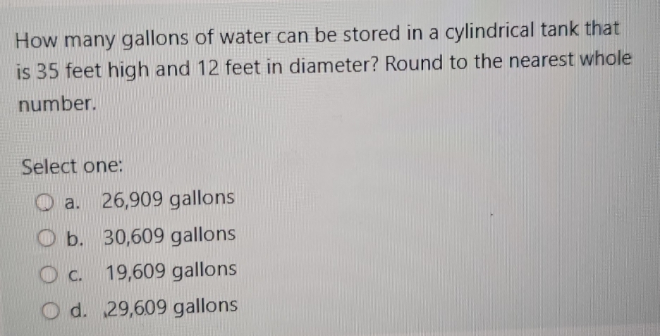 How many gallons of water can be stored in a cylindrical tank that
is 35 feet high and 12 feet in diameter? Round to the nearest whole
number.
Select one:
a. 26,909 gallons
b. 30,609 gallons
c. 19,609 gallons
d. 29,609 gallons