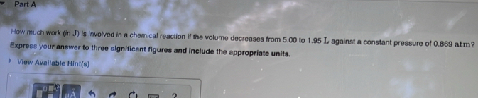 How much work (in J) is involved in a chemical reaction if the volume decreases from 5.00 to 1.95 L against a constant pressure of 0.869 aæ? 
Express your answer to three significant figures and include the appropriate units. 
View Available Hint(s)