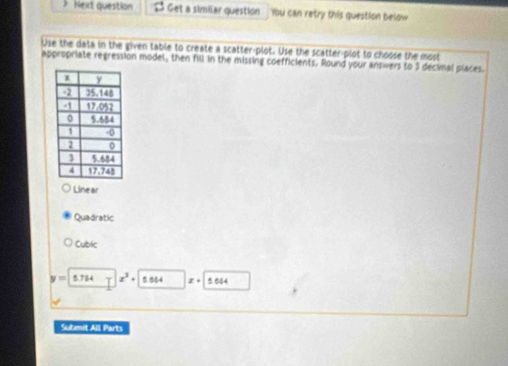 Next question Get a similar question You can retry this question below
Use the data in the given table to create a scatter-plot. Use the scatter-plot to choose the most
appropriate regression model, then fill in the missing coefficients. Round your answers to 3 decimal places.
Linear
Quadratic
Cubic
y=5.784 x^2+ 5.084 x+ 5.684
Submit All Parts