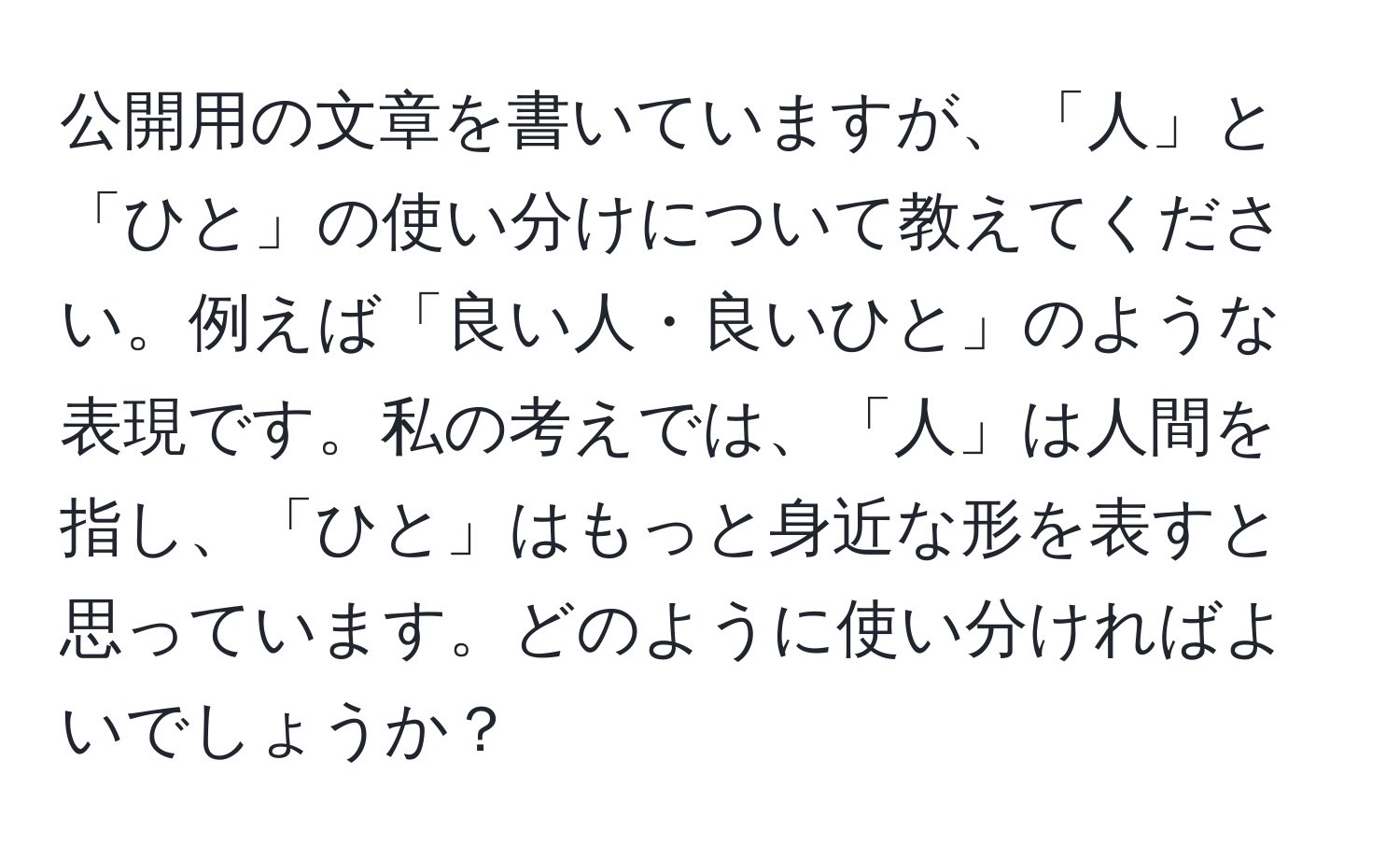 公開用の文章を書いていますが、「人」と「ひと」の使い分けについて教えてください。例えば「良い人・良いひと」のような表現です。私の考えでは、「人」は人間を指し、「ひと」はもっと身近な形を表すと思っています。どのように使い分ければよいでしょうか？