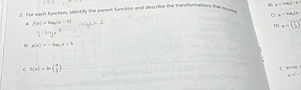 For each function, identify the parent function and describe the transformations that occurred y=log _2(-x
a. f(x)=log _6(x-2) a y=log _2(x-
D) y=( 1/2 )^x
b. g(x)=-log _3x+5
C. h(x)=ln ( x/3 ) 7. Write
x=frac 