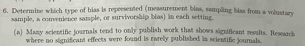 Determine which type of bias is represented (measurement bias, sampling bias from a voluntary 
sample, a convenience sample, or survivorship bias) in each setting. 
(a) Many scientific journals tend to only publish work that shows significant results. Research 
where no significant effects were found is rarely published in scientific journals.