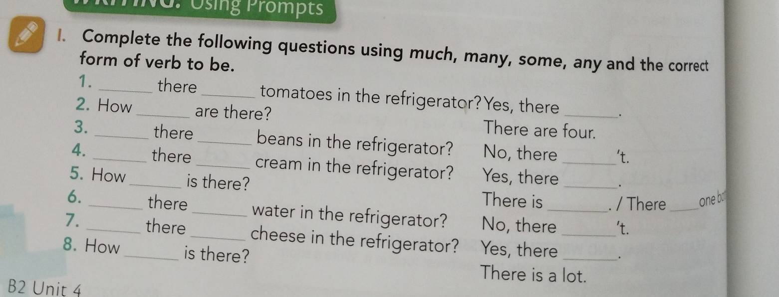 No. osmg trompts
a I. Complete the following questions using much, many, some, any and the correct
form of verb to be.
1. _there _tomatoes in the refrigerator?Yes, there
.
2. How _are there? There are four.
there
3. __beans in the refrigerator?
4. _No, there _'t.
there _cream in the refrigerator? Yes, there_
5. How_ is there?
There is . / There_ one bo
6. _there _water in the refrigerator? No, there_
't.
7. _there _cheese in the refrigerator? Yes, there__
8. How _is there?.
There is a lot.
B2 Unit 4