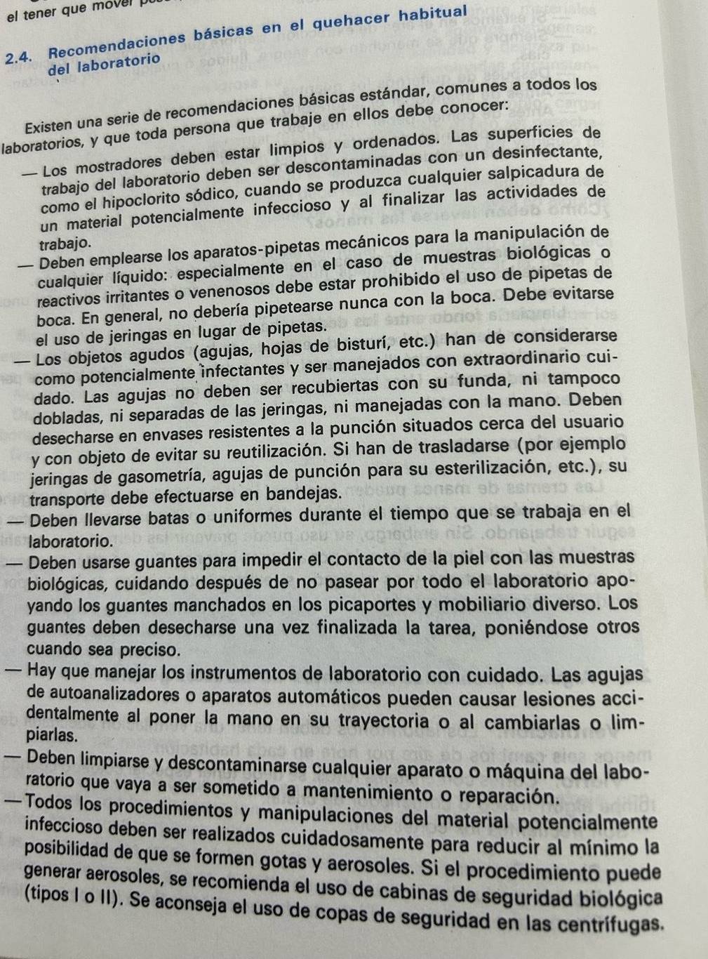 el tener que mover pu
2.4. Recomendaciones básicas en el quehacer habitual
del laboratorio
Existen una serie de recomendaciones básicas estándar, comunes a todos los
laboratorios, y que toda persona que trabaje en ellos debe conocer:
— Los mostradores deben estar limpios y ordenados. Las superficies de
trabajo del laboratorio deben ser descontaminadas con un desinfectante,
como el hipoclorito sódico, cuando se produzca cualquier salpicadura de
un material potencialmente infeccioso y al finalizar las actividades de
trabajo.
— Deben emplearse los aparatos-pipetas mecánicos para la manipulación de
cualquier líquido: especialmente en el caso de muestras biológicas o
reactivos irritantes o venenosos debe estar prohibido el uso de pipetas de
boca. En general, no debería pipetearse nunca con la boca. Debe evitarse
el uso de jeringas en lugar de pipetas.
— Los objetos agudos (agujas, hojas de bisturí, etc.) han de considerarse
como potencialmente infectantes y ser manejados con extraordinario cui-
dado. Las agujas no deben ser recubiertas con su funda, ni tampoco
dobladas, ni separadas de las jeringas, ni manejadas con la mano. Deben
desecharse en envases resistentes a la punción situados cerca del usuario
y con objeto de evitar su reutilización. Si han de trasladarse (por ejemplo
jeringas de gasometría, agujas de punción para su esterilización, etc.), su
transporte debe efectuarse en bandejas.
— Deben llevarse batas o uniformes durante el tiempo que se trabaja en el
laboratorio.
— Deben usarse guantes para impedir el contacto de la piel con las muestras
biológicas, cuidando después de no pasear por todo el laboratorio apo-
yando los guantes manchados en los picaportes y mobiliario diverso. Los
guantes deben desecharse una vez finalizada la tarea, poniéndose otros
cuando sea preciso.
— Hay que manejar los instrumentos de laboratorio con cuidado. Las agujas
de autoanalizadores o aparatos automáticos pueden causar lesiones acci-
dentalmente al poner la mano en su trayectoria o al cambiarlas o lim-
piarlas.
— Deben limpiarse y descontaminarse cualquier aparato o máquina del labo-
ratorio que vaya a ser sometido a mantenimiento o reparación.
—Todos los procedimientos y manipulaciones del material potencialmente
infeccioso deben ser realizados cuidadosamente para reducir al mínimo la
posibilidad de que se formen gotas y aerosoles. Si el procedimiento puede
generar aerosoles, se recomienda el uso de cabinas de seguridad biológica
(tipos I o II). Se aconseja el uso de copas de seguridad en las centrífugas.