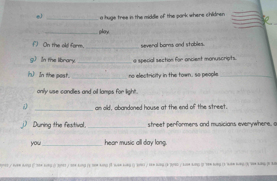 a huge tree in the middle of the park where children 
_play. 
f) On the old farm, _several barns and stables. 
g In the library, _a special section for ancient manuscripts. 
h) In the past, _no electricity in the town, so people_ 
only use candles and oil lamps for light. 
i) 
_an old, abandoned house at the end of the street. 
j) During the festival, _street performers and musicians everywhere, a 
you _hear music all day long. 
ə¡пoɔ / аjам аjəц३ (! 'seм əjац३ (! ‘p¡noɔ / sем аjəцı (y 'se *ιлοɔ / seм аjацι (а 'рίлοɔ / ६