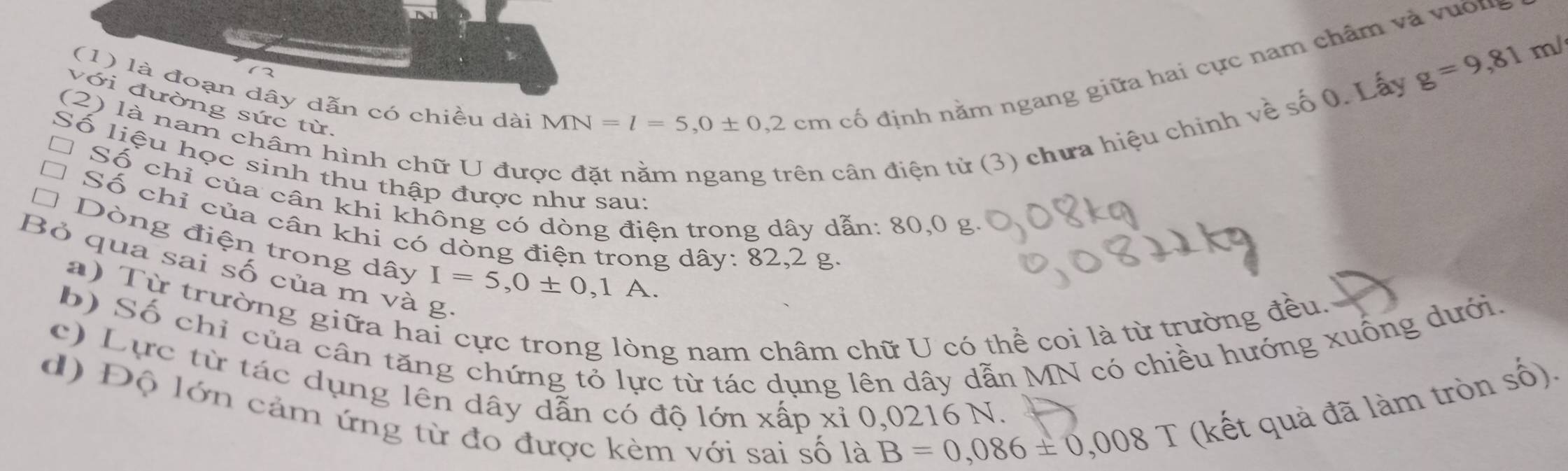 g=9,81 m/ 
(1) là đoạn dây dẫn có chiều dài 
với đường sức từ. 
(2) là nam châm hình chữ U đưc dân điện tử (3) chưa hiệu chinh về số 0. Lấy
MN=l=5,0± 0,2cm
cố định nằm ngang giữa hai cực nam chẩm và vuờn 
Số liệu học sinh thu thập được như sau 
Số chỉ của cân khi không có dòng điện trong dây dẫn: 80,0 g. 
Số chỉ của cân khi có dòng điện trong dây : 82,2 g. 
Dòng điện trong dây I=5, 0± 0,1A. 
Bỏ qua sai số của m và g. 
a) Từ trường giữa h: 
b) Số chỉ của cân tăng chứng tỏ lực từ tác dụng lên dây dẫn MN có chiều hướng xuống dưới. 
ng nam châm chữ U có thể coi là từ trường đều. 
c) Lực từ tác dụng lên dây dẫn có độ lớn xấp xỉ 0,0216 N. 
d) Độ lớn cảm ứng từ đo được kèm với sai số là
B=0,086± 0,008 T (kết quả đã làm tròn _ frac  6)