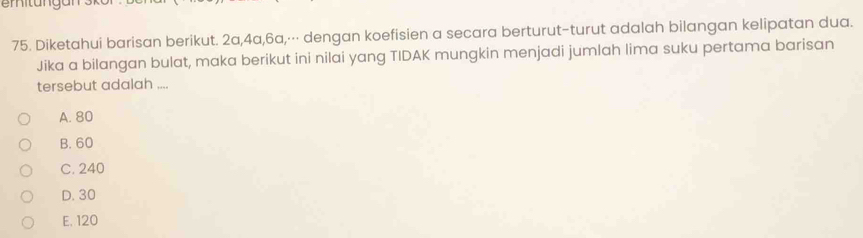 Diketahui barisan berikut. 2a, 4a, 6a,⋅⋅⋅ dengan koefisien a secara berturut-turut adalah bilangan kelipatan dua.
Jika a bilangan bulat, maka berikut ini nilai yang TIDAK mungkin menjadi jumlah lima suku pertama barisan
tersebut adalah ....
A. 80
B. 60
C. 240
D. 30
E, 120