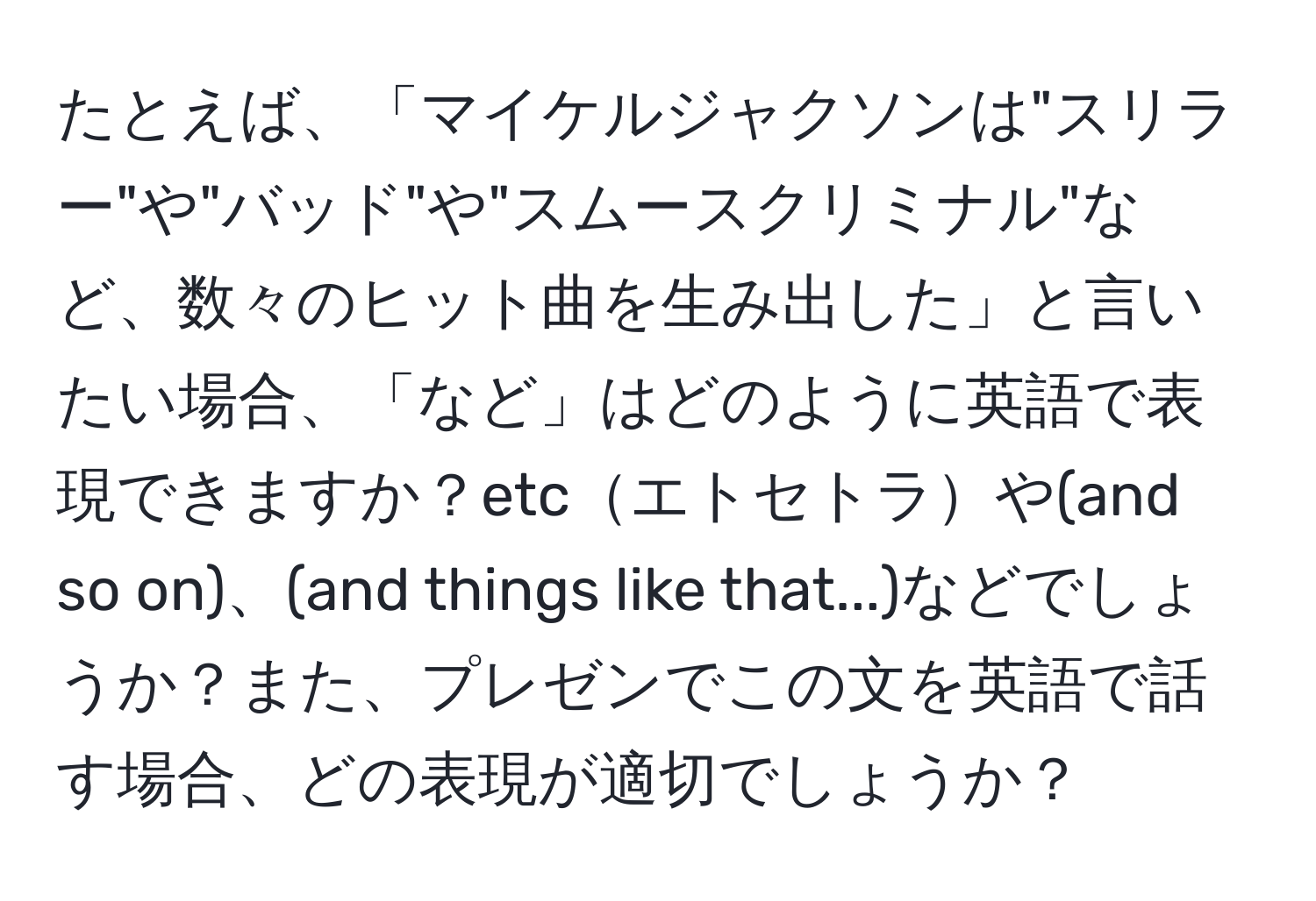 たとえば、「マイケルジャクソンは"スリラー"や"バッド"や"スムースクリミナル"など、数々のヒット曲を生み出した」と言いたい場合、「など」はどのように英語で表現できますか？etcエトセトラや(and so on)、(and things like that...)などでしょうか？また、プレゼンでこの文を英語で話す場合、どの表現が適切でしょうか？