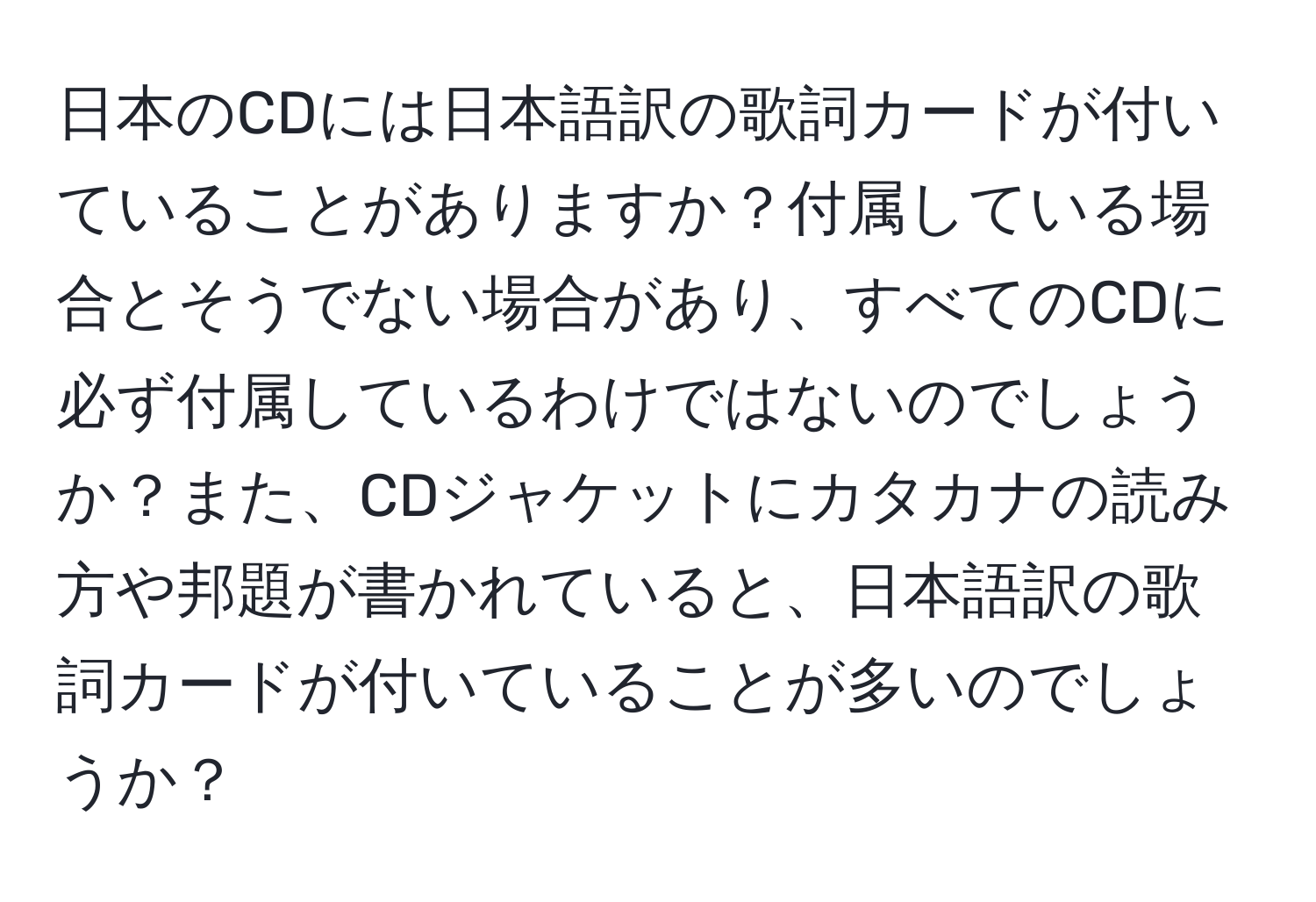 日本のCDには日本語訳の歌詞カードが付いていることがありますか？付属している場合とそうでない場合があり、すべてのCDに必ず付属しているわけではないのでしょうか？また、CDジャケットにカタカナの読み方や邦題が書かれていると、日本語訳の歌詞カードが付いていることが多いのでしょうか？