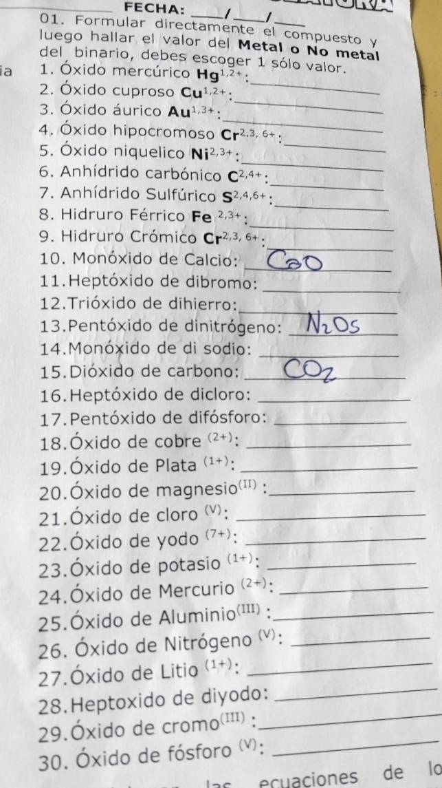 FECHA: _I I
01. Formular directamente el compuesto y
luego hallar el valor del Metal o No metal
del binario, debes escoger 1 sólo valor.
_
ia 1. Óxido mercúrico Hg^(1,2+).
_
2. Óxido cuproso Cu^(1,2+):
_
3. Óxido áurico Au^(1,3+)
_
4. Óxido hipocromoso Cr^(2,3,6+):
_
5. Óxido niquelico Ni^(2,3+):
_
6. Anhídrido carbónico C^(2,4+):
_
7. Anhídrido Sulfúrico S^(2,4,6+)
_
8. Hidruro Férrico Fe 2,3+.
_
9. Hidruro Crómico Cr^(2,3,6+):
_
10. Monóxido de Calcio:
11. Heptóxido de dibromo:
_
12.Trióxido de dihierro:_
13.Pentóxido de dinitrógeno:_
14.Monóxido de di sodio:_
15.Dióxido de carbono:_
16.Heptóxido de dicloro:_
17. Pentóxido de difósforo:_
18.Óxido de cobre (2+)._
19.Óxido de Plata (1+)._
20.Óxido de magnesio(') :_
21.Óxido de cloro (v):_
22.Óxido de yodo (7+) _
23.Óxido de potasio (1+) _
24.Óxido de Mercurio (2+)._
25.Óxido de Aluminio (III)._
26. Óxido de Nitrógeno (v):_
27.Óxido de Litio (1+)._
28.Heptoxido de diyodo:_
29.Óxido de cron no^((III)) ):
_
30. Óxido de fósforo (v):
_
ecuaciones de lo