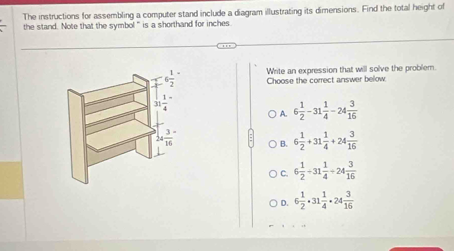 The instructions for assembling a computer stand include a diagram illustrating its dimensions. Find the total height of
the stand. Note that the symbol" is a shorthand for inches
Write an expression that will solve the problem.
Choose the correct answer below
A. 6 1/2 -31 1/4 -24 3/16 
B. 6 1/2 +31 1/4 +24 3/16 
C. 6 1/2 / 31 1/4 / 24 3/16 
D. 6 1/2 · 31 1/4 · 24 3/16 