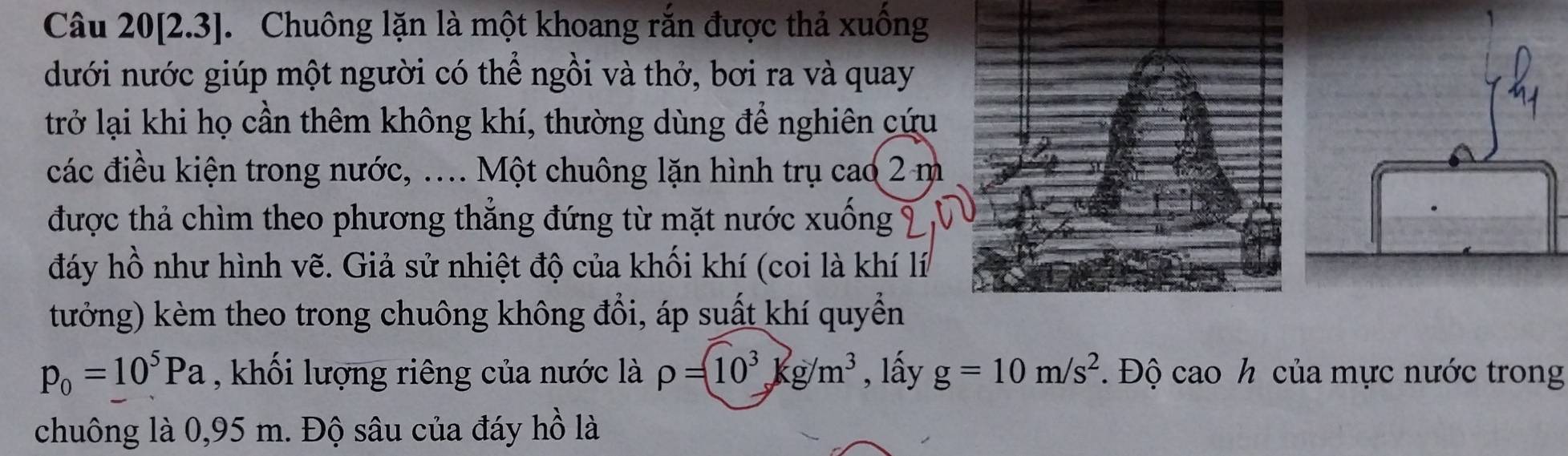 Câu 20[2.3]. Chuông lặn là một khoang rắn được thả xuống 
dưới nước giúp một người có thể ngồi và thở, bơi ra và quay 
trở lại khi họ cần thêm không khí, thường dùng để nghiên cứu 
các điều kiện trong nước, .... Một chuông lặn hình trụ cao 2 m
được thả chìm theo phương thẳng đứng từ mặt nước xuống 
đáy hồ như hình vẽ. Giả sử nhiệt độ của khối khí (coi là khí lí 
tưởng) kèm theo trong chuông không đổi, áp suất khí quyển
p_0=10^5Pa , khối lượng riêng của nước là rho =10^3kg/m^3 , lấy g=10m/s^2 Độ cao h của mực nước trong 
chuông là 0,95 m. Độ sâu của đáy hồ là