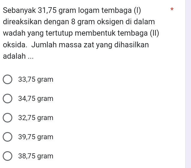 Sebanyak 31,75 gram logam tembaga (I) *
direaksikan dengan 8 gram oksigen di dalam
wadah yang tertutup membentuk tembaga (II)
oksida. Jumlah massa zat yang dihasilkan
adalah ...
33,75 gram
34,75 gram
32,75 gram
39,75 gram
38,75 gram