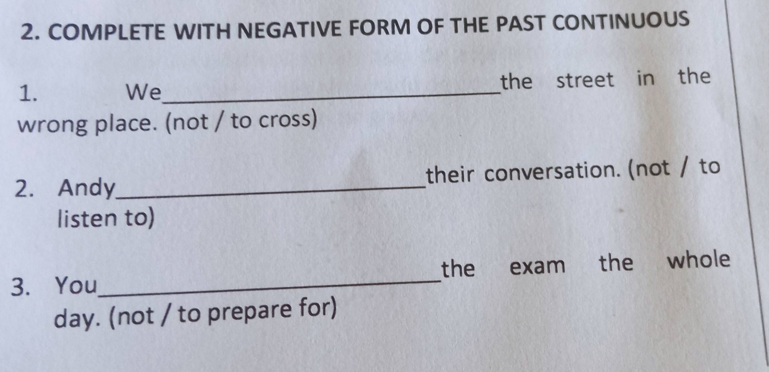 COMPLETE WITH NEGATIVE FORM OF THE PAST CONTINUOUS 
1. 
We_ the street in the 
wrong place. (not / to cross) 
2. Andy_ their conversation. (not / to 
listen to) 
3. You_ the exam the whole 
day. (not / to prepare for)