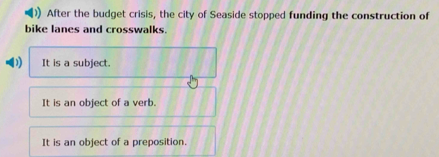 After the budget crisis, the city of Seaside stopped funding the construction of
bike lanes and crosswalks.
It is a subject.
It is an object of a verb.
It is an object of a preposition.