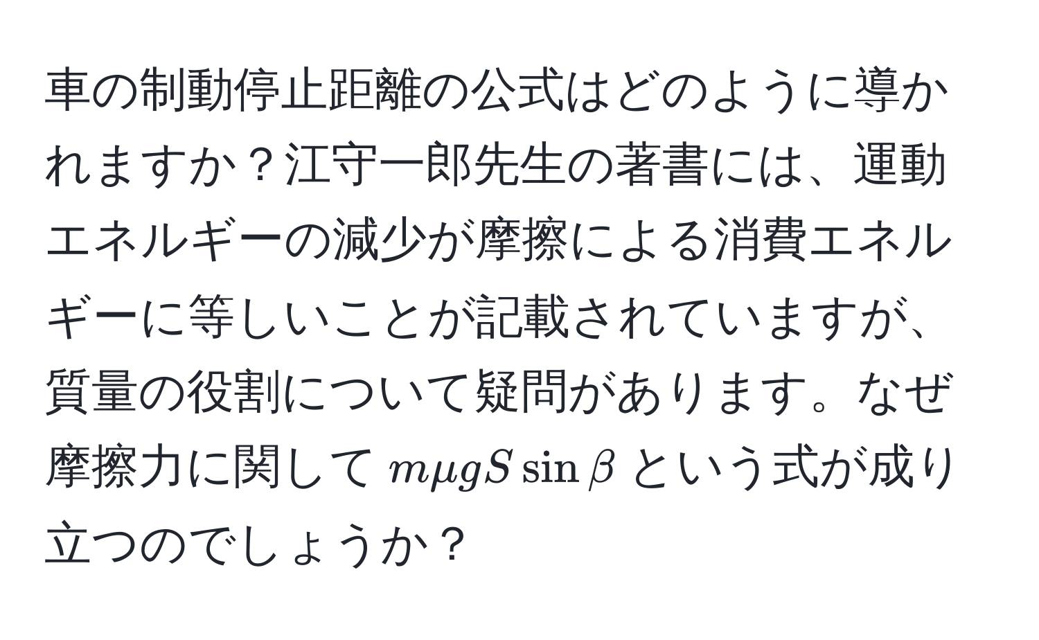 車の制動停止距離の公式はどのように導かれますか？江守一郎先生の著書には、運動エネルギーの減少が摩擦による消費エネルギーに等しいことが記載されていますが、質量の役割について疑問があります。なぜ摩擦力に関して$mmu g S sin beta$という式が成り立つのでしょうか？