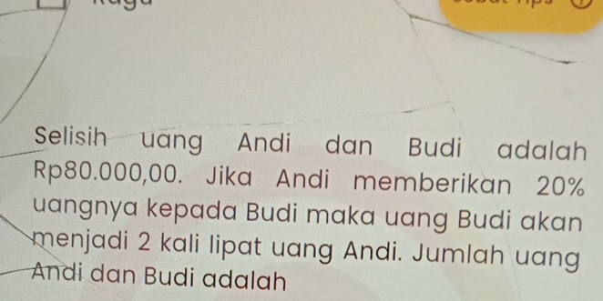 Selisih uang Andi dan Budi adalah
Rp80.000,00. Jika Andi memberikan 20%
uangnya kepada Budi maka uang Budi akan 
menjadi 2 kali lipat uang Andi. Jumlah uang 
Andi dan Budi adalah