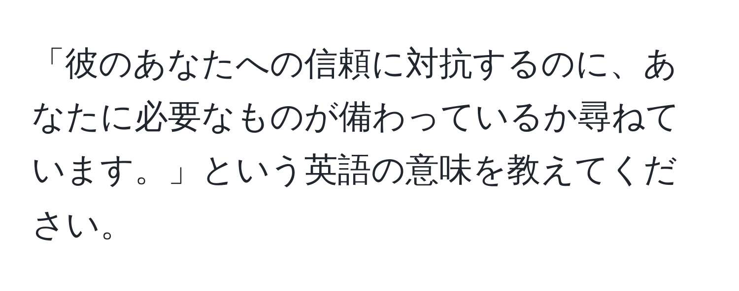 「彼のあなたへの信頼に対抗するのに、あなたに必要なものが備わっているか尋ねています。」という英語の意味を教えてください。