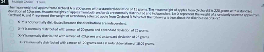 The mean weight of apples from Orchard A is 200 grams with a standard deviation of 15 grams. The mean weight of apples from Orchard B is 220 grams with a standard
deviation of 10 grams. Assume weights of apples from both orchards are normally distributed and independent. Let X represent the weight of a randomly selected apple from
Orchard A, and Y represent the weight of a randomly selected apple from Orchard B. Which of the following is true about the distribution of X-Y ?
X- Y is not normally distributed because the distributions are independent.
X-Y is normally distributed with a mean of 20 grams and a standard deviation of 25 grams.
X-Y is normally distributed with a mean of -20 grams and a standard deviation of 25 grams.
X-Y is normally distributed with a mean of -20 grams and a standard deviation of 18.03 grams.