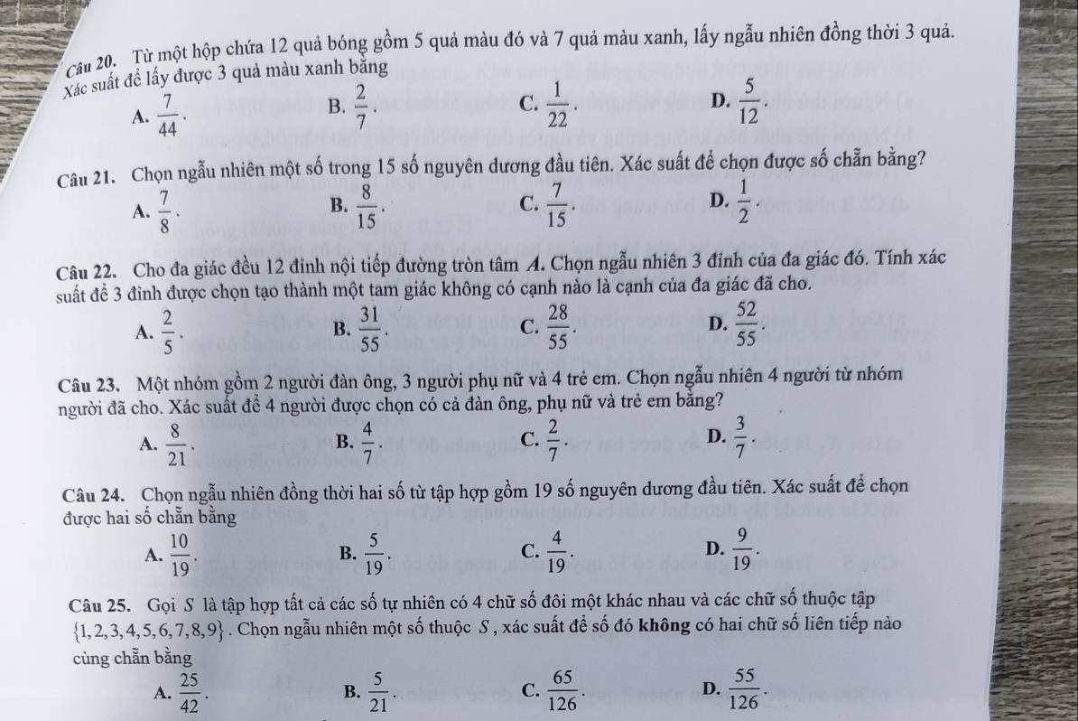 Cầu 20. Từ một hộp chứa 12 quả bóng gồm 5 quả màu đó và 7 quả màu xanh, lấy ngẫu nhiên đồng thời 3 quả.
Xác suất đề lấy được 3 quả màu xanh băng
D.
A.  7/44 ·  2/7 . C.  1/22 .  5/12 .
B.
Câu 21. Chọn ngẫu nhiên một số trong 15 số nguyên dương đầu tiên. Xác suất để chọn được số chẵn bằng?
A.  7/8 ·  8/15 . C.  7/15 . D.  1/2 .
B.
Câu 22. Cho đa giác đều 12 đỉnh nội tiếp đường tròn tâm A. Chọn ngẫu nhiên 3 đinh của đa giác đó. Tính xác
suất đề 3 đỉnh được chọn tạo thành một tam giác không có cạnh nào là cạnh của đa giác đã cho.
A.  2/5 .  31/55 .  28/55 .  52/55 .
B.
C.
D.
Câu 23. Một nhóm gồm 2 người đàn ông, 3 người phụ nữ và 4 trẻ em. Chọn ngẫu nhiên 4 người từ nhóm
người đã cho. Xác suất để 4 người được chọn có cả đàn ông, phụ nữ và trẻ em bằng?
A.  8/21 .  4/7 .  2/7 .  3/7 .
B.
C.
D.
Câu 24. Chọn ngẫu nhiên đồng thời hai số từ tập hợp gồm 19 số nguyên dương đầu tiên. Xác suất để chọn
được hai số chẵn bằng
A.  10/19 .  5/19 .  4/19 .  9/19 .
B.
C.
D.
Câu 25. Gọi S là tập hợp tất cả các số tự nhiên có 4 chữ số đôi một khác nhau và các chữ số thuộc tập
 1,2,3,4,5,6,7,8,9. Chọn ngẫu nhiên một số thuộc S , xác suất để số đó không có hai chữ số liên tiếp nào
cùng chẵn bằng
A.  25/42 .  5/21 .  65/126 .  55/126 .
B.
C.
D.