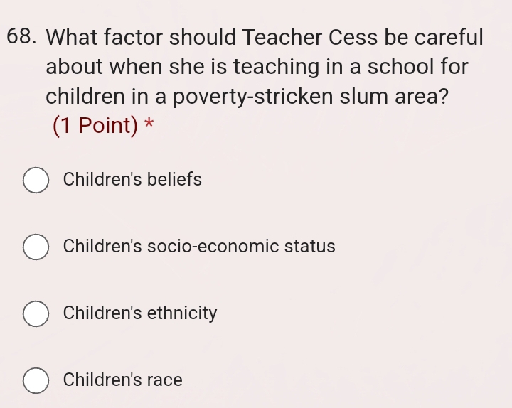 What factor should Teacher Cess be careful
about when she is teaching in a school for
children in a poverty-stricken slum area?
(1 Point) *
Children's beliefs
Children's socio-economic status
Children's ethnicity
Children's race