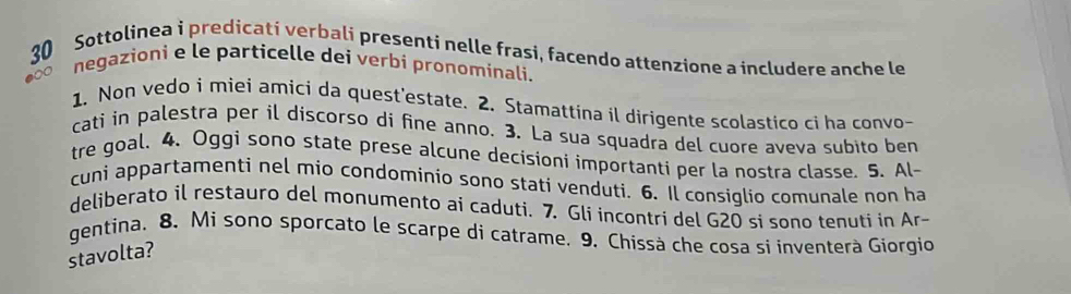 Sottolinea i predicati verbali presenti nelle frasi, facendo attenzione a includere anche le 
negazioni e le particelle dei verbi pronominali. 
1. Non vedo i miei amicí da quest'estate. 2. Stamattina il dirigente scolastico ci ha convo- 
cati in palestra per il discorso di fine anno. 3. La sua squadra del cuore aveva subito ben 
tre goal. 4、 Oggi sono state prese alcune decisioni importanti per la nostra classe. 5. Al~ 
cuni appartamenti nel mio condominio sono stati venduti. 6. Il consiglio comunale non ha 
deliberato il restauro del monumento ai caduti. 7. Gli incontri del G20 si sono tenuti in Ar- 
gentina. 8. Mì sono sporcato le scarpe di catrame. 9. Chissà che cosa si inventerà Giorgio 
stavolta?