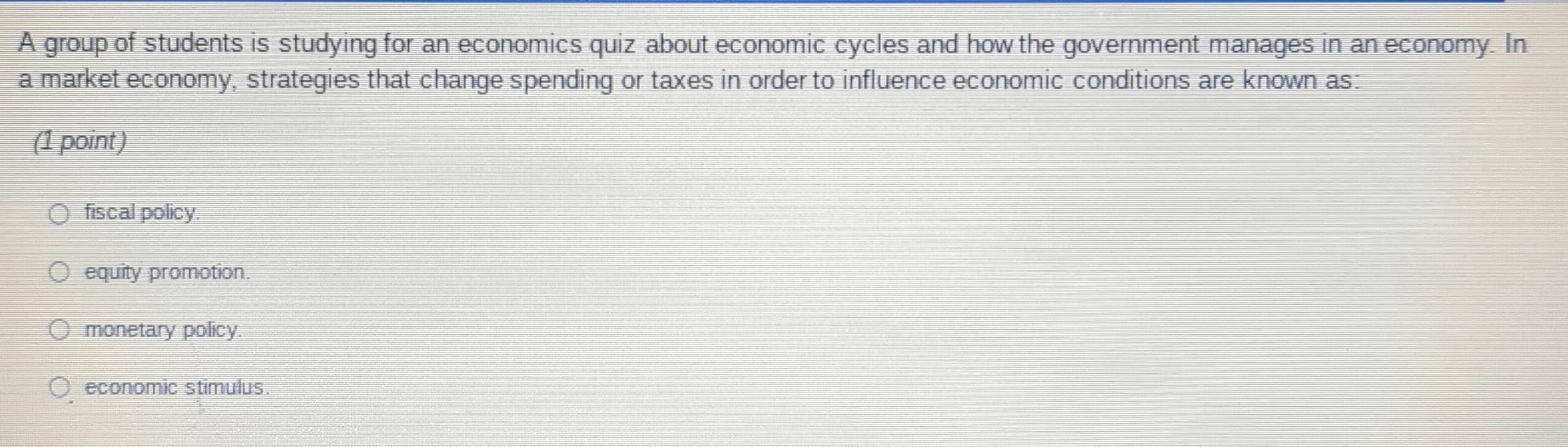 A group of students is studying for an economics quiz about economic cycles and how the government manages in an economy. In
a market economy, strategies that change spending or taxes in order to influence economic conditions are known as:
(1 point)
fiscal policy.
equity promotion.
monetary policy.
economic stimulus.