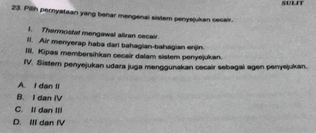 SULIT
23. Pilih pernyataan yang benar mengenai sistem penyejukan cecair.
I. Thermostat mengawal aliran cecair.
II. Air menyerap haba dari bahagian-bahagian enjin.
III, Kipas membersihkan cecair dalam sistem penyejukan.
IV. Sistem penyejukan udara juga menggunakan cecair sebagai agen penyejukan.
A. I dan II
B. I dan IV
C. II dan III
D. III dan IV