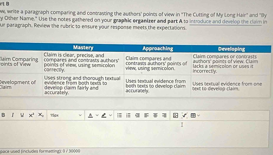 rt B
ow, write a paragraph comparing and contrasting the authors' points of view in "The Cutting of My Long Hair" and "By
y Other Name." Use the notes gathered on your graphic organizer and part A to introduce and develop the claim in
ur paragraph. Review the rubric to ensure your response meets the expectations.
Cla
o
De
Cl
B I y X^2 X_2 15px A √
pace used (includes formatting): 0 / 30000