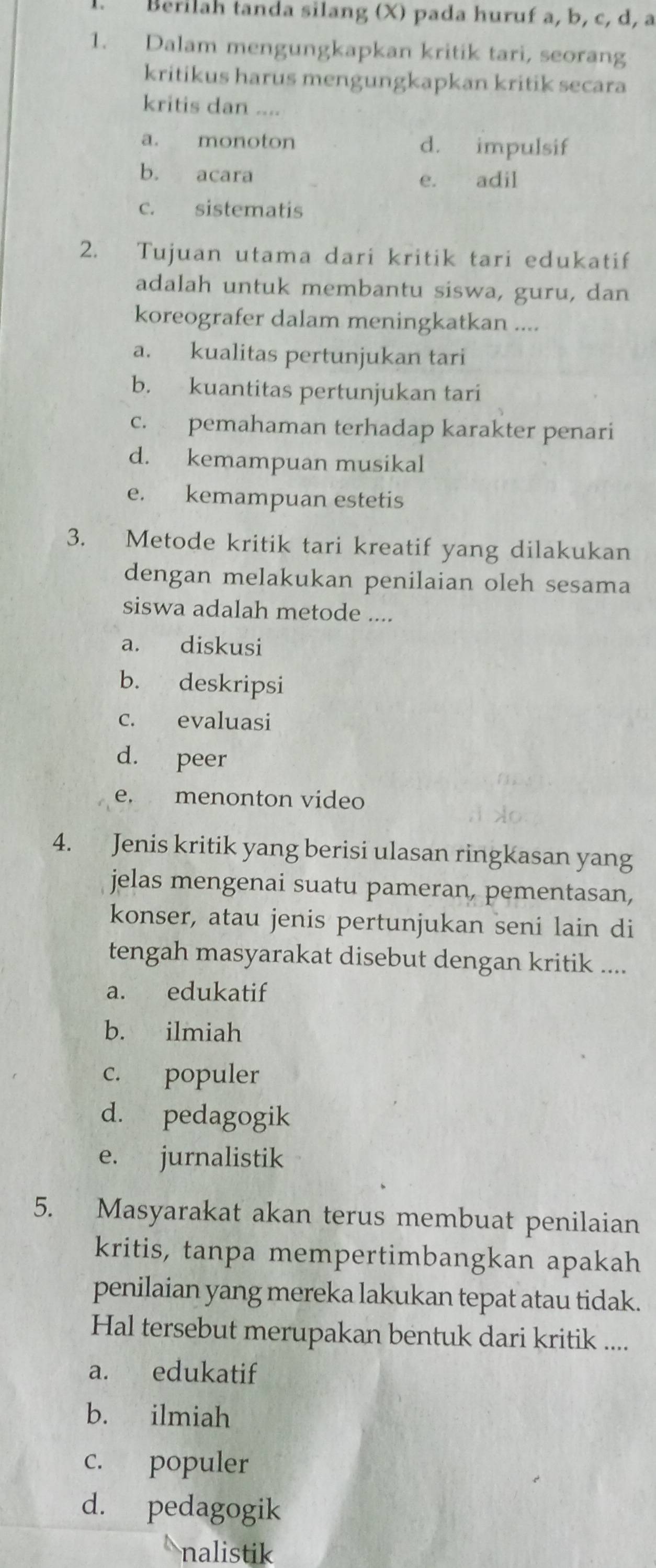 Bérilah tanda silang (X) pada huruf a, b, c, d, a
1. Dalam mengungkapkan kritik tari, seorang
kritikus harus mengungkapkan kritik secara
kritis dan ....
a. monoton d. impulsif
b. acara e. adil
c. sistematis
2. Tujuan utama dari kritik tari edukatif
adalah untuk membantu siswa, guru, dan
koreografer dalam meningkatkan ....
a. kualitas pertunjukan tari
b. kuantitas pertunjukan tari
c. pemahaman terhadap karakter penari
d. kemampuan musikal
e. kemampuan estetis
3. Metode kritik tari kreatif yang dilakukan
dengan melakukan penilaian oleh sesama
siswa adalah metode ....
a. diskusi
b. deskripsi
c. evaluasi
d. peer
e. menonton video
4. Jenis kritik yang berisi ulasan ringkasan yang
jelas mengenai suatu pameran, pementasan,
konser, atau jenis pertunjukan seni lain di
tengah masyarakat disebut dengan kritik ....
a. edukatif
b. ilmiah
c. populer
d. pedagogik
e. jurnalistik
5. Masyarakat akan terus membuat penilaian
kritis, tanpa mempertimbangkan apakah
penilaian yang mereka lakukan tepat atau tidak.
Hal tersebut merupakan bentuk dari kritik ....
a. edukatif
b. ilmiah
c. populer
d. pedagogik
nalistik