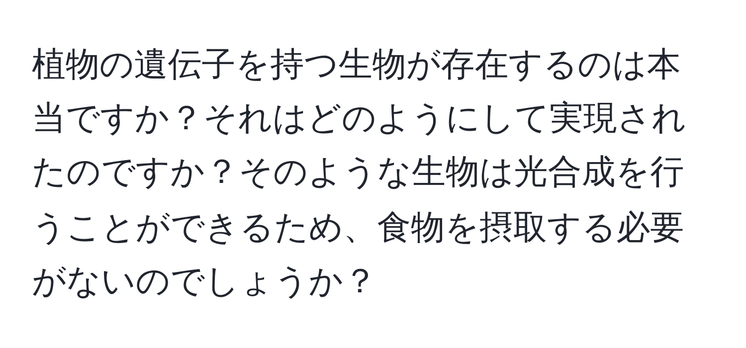 植物の遺伝子を持つ生物が存在するのは本当ですか？それはどのようにして実現されたのですか？そのような生物は光合成を行うことができるため、食物を摂取する必要がないのでしょうか？