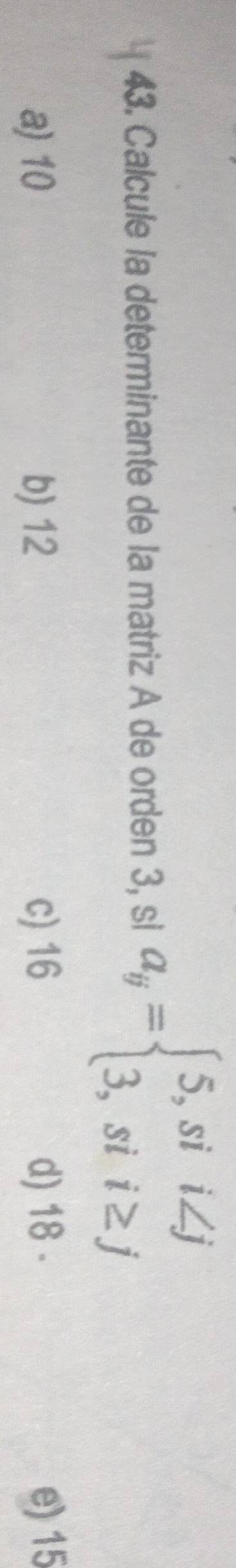 Calcule la determinante de la matriz A de orden 3, sl a_y=beginarrayl 5,sii∠ j 3,sii≥ jendarray.
a) 10 b) 12 c) 16 d) 18 - e) 15