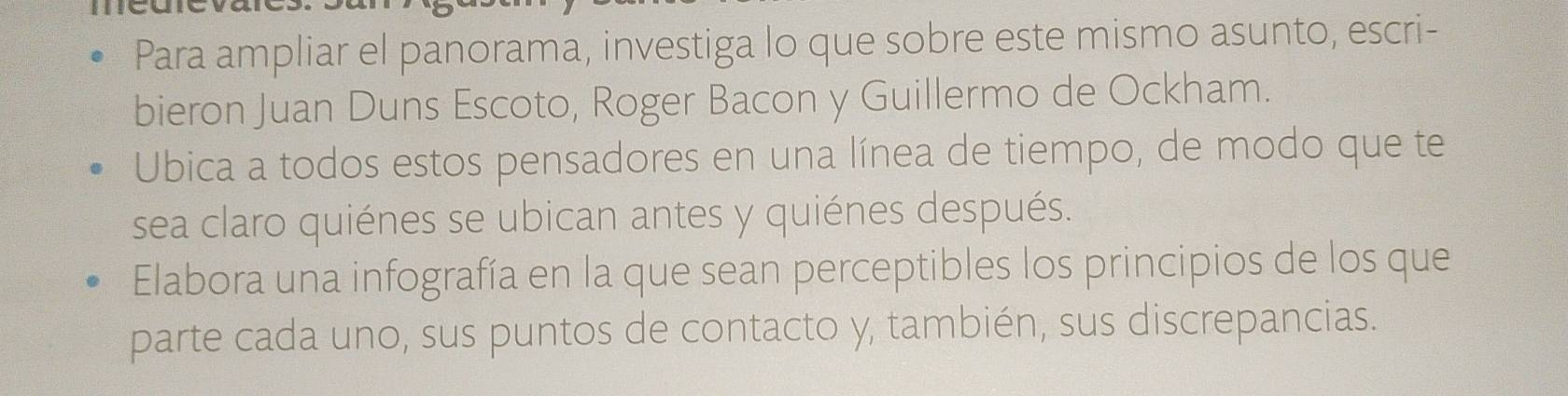 Para ampliar el panorama, investiga lo que sobre este mismo asunto, escri- 
bieron Juan Duns Escoto, Roger Bacon y Guillermo de Ockham. 
Ubica a todos estos pensadores en una línea de tiempo, de modo que te 
sea claro quiénes se ubican antes y quiénes después. 
Elabora una infografía en la que sean perceptibles los principios de los que 
parte cada uno, sus puntos de contacto y, también, sus discrepancias.