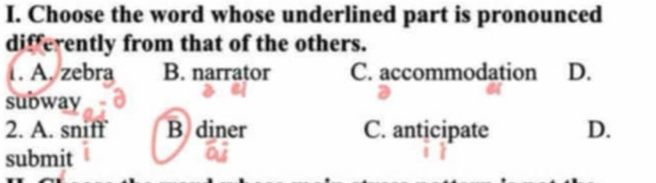 Choose the word whose underlined part is pronounced
differently from that of the others.
1. A, zebra B. narrator C. accommodation D.
subway
2. A. sniff B diner C. anticipate D.
submit