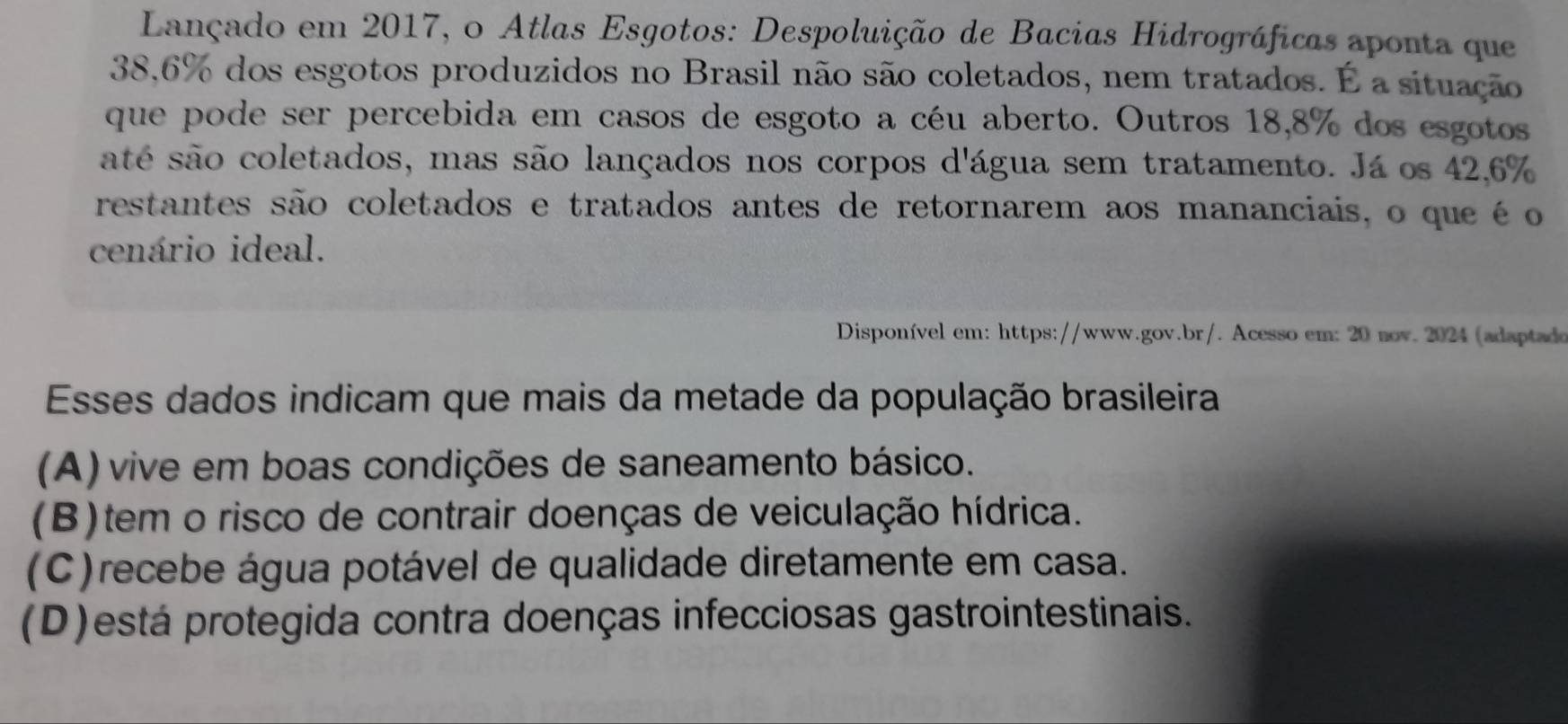 Lançado em 2017, o Atlas Esgotos: Despoluição de Bacias Hidrográficas aponta que
38,6% dos esgotos produzidos no Brasil não são coletados, nem tratados. É a situação
que pode ser percebida em casos de esgoto a céu aberto. Outros 18,8% dos esgotos
até são coletados, mas são lançados nos corpos d'água sem tratamento. Já os 42,6%
restantes são coletados e tratados antes de retornarem aos mananciais, o que é o
cenário ideal.
Disponível em: https://www.gov.br/. Acesso em: 20 nov. 2024 (adaptado
Esses dados indicam que mais da metade da população brasileira
(A) vive em boas condições de saneamento básico.
(B)tem o risco de contrair doenças de veiculação hídrica.
(C)recebe água potável de qualidade diretamente em casa.
(D)está protegida contra doenças infecciosas gastrointestinais.