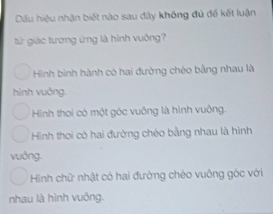 Dấu hiệu nhận biết nào sau đây không đủ đế kết luận
tứ giác tương ứng là hình vuông?
Hình bình hành có hai đường chéo bằng nhau là
hình vuông.
Hình thoi có một góc vuông là hình vuông.
Hình thoi có hai đường chéo bằng nhau là hình
vuông.
Hình chữ nhật có hai đường chéo vuông góc với
nhau là hình vuông.