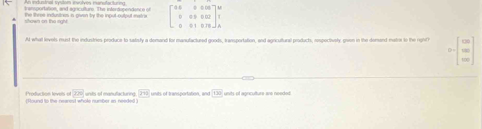 An industrial syster involves manufacturing, 
transportation, and agriculture. The interdependence of 
the three industries is given by the input-output matrix beginbmatrix 0&6&0&0.08 0&0&9&0.02 0&0&1&0.78endbmatrix beginarrayr M Tendarray
shown on the righ! 
AI what levels must the industries produce to satisfy a demand for manufactured goods, transportation, and agricultural products, respectively, given in the demand matrix to the right?
D=beginbmatrix 120 180 120endbmatrix
Production levels of 220 units of manufacturing. 210 units of transportation, and 13 units of agriculture are needed. 
(Round to the nearest whole number as needed )