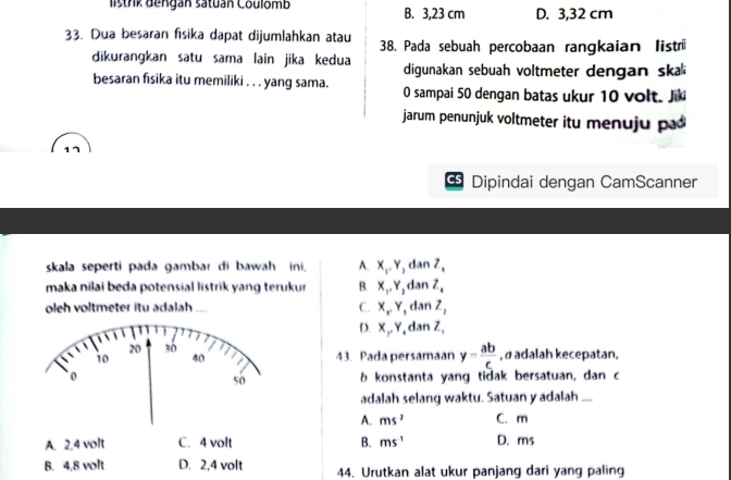 listrk dengan satuán Coulomb B. 3,23 cm D. 3,32 cm
33. Dua besaran fisika dapat dijumlahkan atau 38. Pada sebuah percobaan rangkaian listri
dikurangkan satu sama lain jika kedua digunakan sebuah voltmeter dengan sk 
besaran fisika itu memiliki . . . yang sama. 0 sampai 50 dengan batas ukur 10 volt. Jik
jarum penunjuk voltmeter itu menuju p 
Cs Dipindai dengan CamScanner
skala seperti pada gambar di bawah ini, A. X_1, Y, danZ, 
maka nilai beda potensial listrik yang terukur B. X_1, Y_2danZ_4
oleh voltmeter itu adalah .... C. X_NY_1 dan Z_2
D. X_gamma Y_ dan Z,
43. Pada persamaan y= ab/c  , α adalah kecepatan,
b konstanta yang tidak bersatuan, dan c
adalah selang waktu. Satuan y adalah ....
A. ms^2 C. m
A. 2, 4 volt C. 4 volt B. ms^(-1) D. ms
B. 4,8 volt D. 2,4 volt 44. Urutkan alat ukur panjang dari yang paling