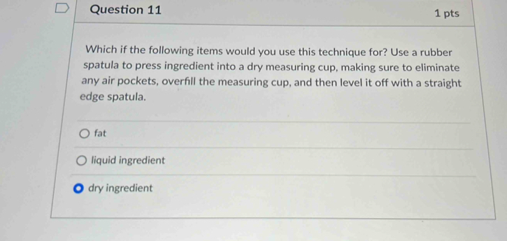 Which if the following items would you use this technique for? Use a rubber
spatula to press ingredient into a dry measuring cup, making sure to eliminate
any air pockets, overfill the measuring cup, and then level it off with a straight
edge spatula.
fat
liquid ingredient
dry ingredient