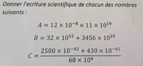 Donner l’ecriture scientifique de chacun des nombres 
suivants :
A=12* 10^(-8)* 11* 10^(19)
B=32* 10^(32)+3456* 10^(29)
c= (2500* 10^(-42)+430* 10^(-41))/68* 10^4 